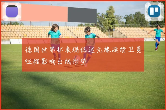 德国世界杯表现低迷无缘延续卫冕征程影响出线形势