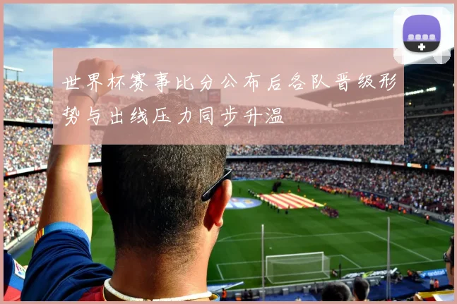 世界杯赛事比分公布后各队晋级形势与出线压力同步升温
