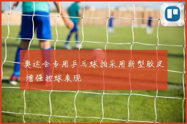 奥运会专用乒乓球拍采用新型胶皮 增强控球表现