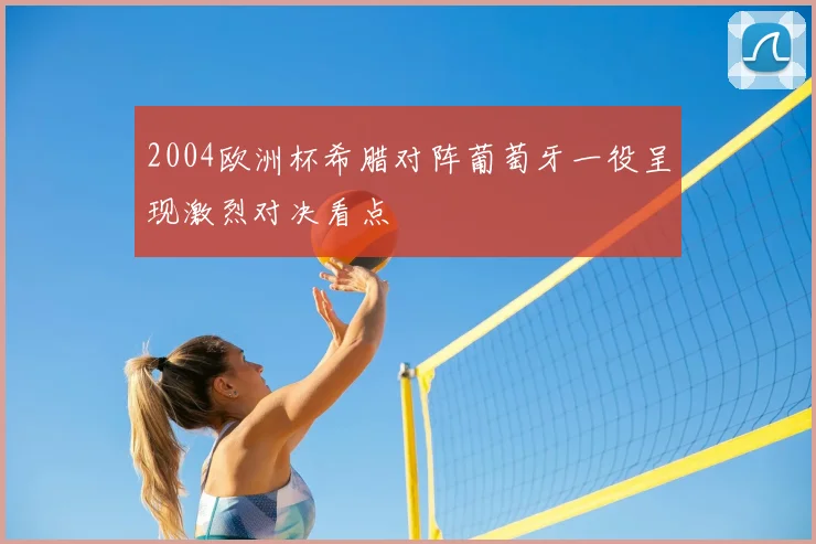 2004欧洲杯希腊对阵葡萄牙一役呈现激烈对决看点