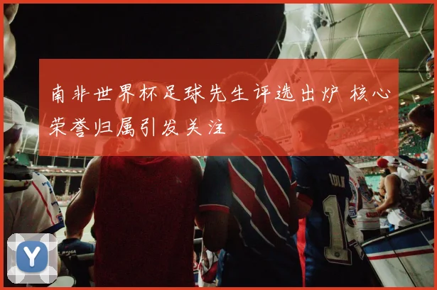 南非世界杯足球先生评选出炉 核心荣誉归属引发关注