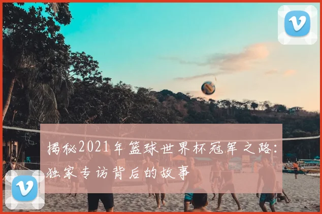 揭秘2021年篮球世界杯冠军之路：独家专访背后的故事