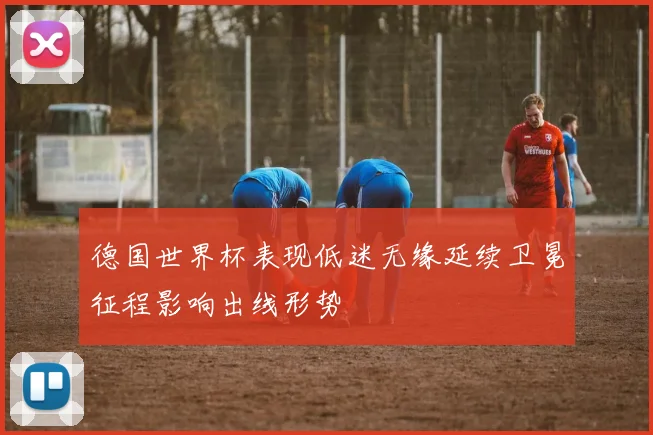 德国世界杯表现低迷无缘延续卫冕征程影响出线形势