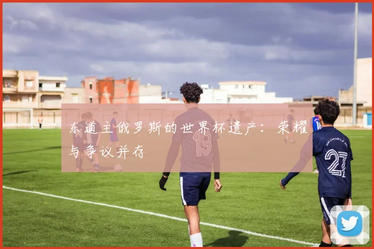 东道主俄罗斯的世界杯遗产：荣耀与争议并存