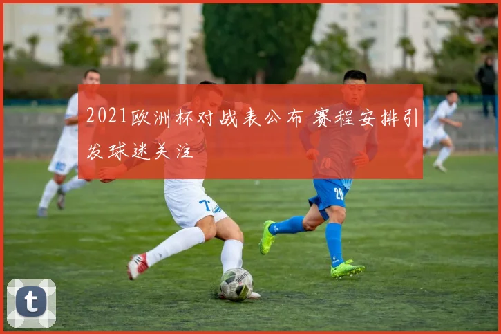 2021欧洲杯对战表公布 赛程安排引发球迷关注