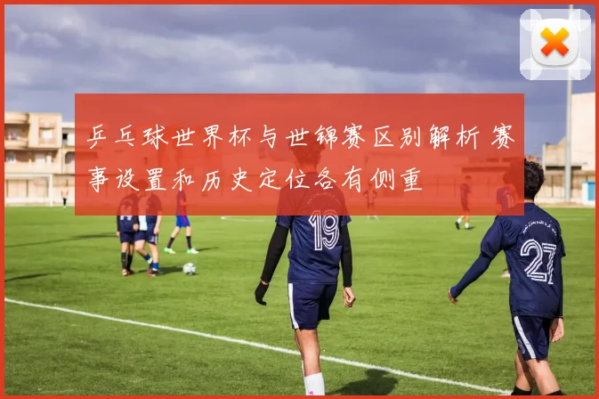 乒乓球世界杯与世锦赛区别解析 赛事设置和历史定位各有侧重