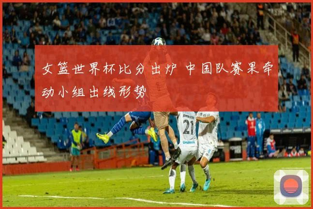 女篮世界杯比分出炉 中国队赛果牵动小组出线形势