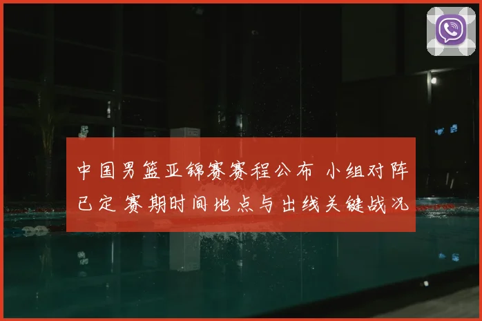 中国男篮亚锦赛赛程公布 小组对阵已定 赛期时间地点与出线关键战况展望