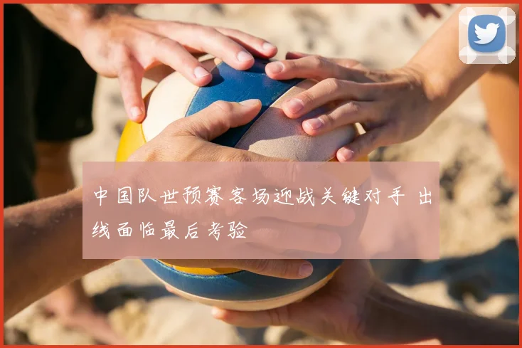中国队世预赛客场迎战关键对手 出线面临最后考验