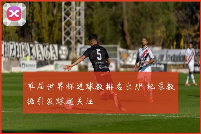 单届世界杯进球数排名出炉 纪录数据引发球迷关注