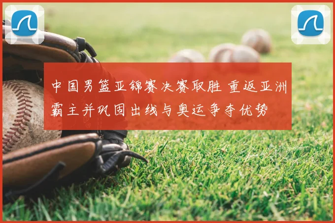 中国男篮亚锦赛决赛取胜 重返亚洲霸主并巩固出线与奥运争夺优势