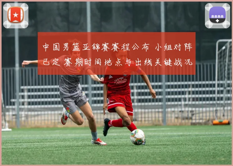 中国男篮亚锦赛赛程公布 小组对阵已定 赛期时间地点与出线关键战况展望