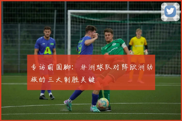专访前国脚：非洲球队对阵欧洲劲旅的三大制胜关键