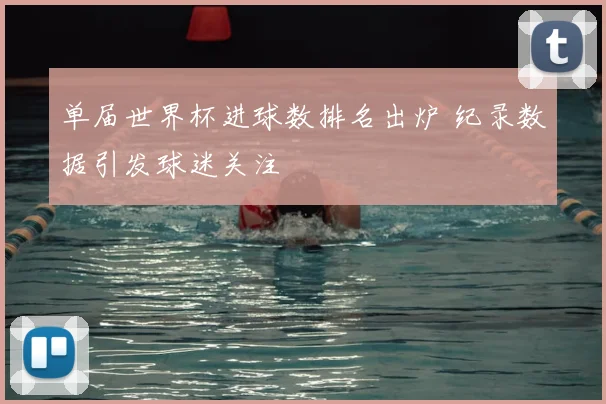 单届世界杯进球数排名出炉 纪录数据引发球迷关注