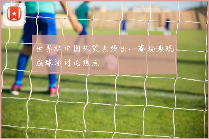世界杯中国队笑点频出，赛场表现成球迷讨论焦点