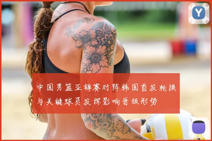 中国男篮亚锦赛对阵韩国首发轮换与关键球员发挥影响晋级形势