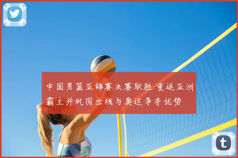 中国男篮亚锦赛决赛取胜 重返亚洲霸主并巩固出线与奥运争夺优势