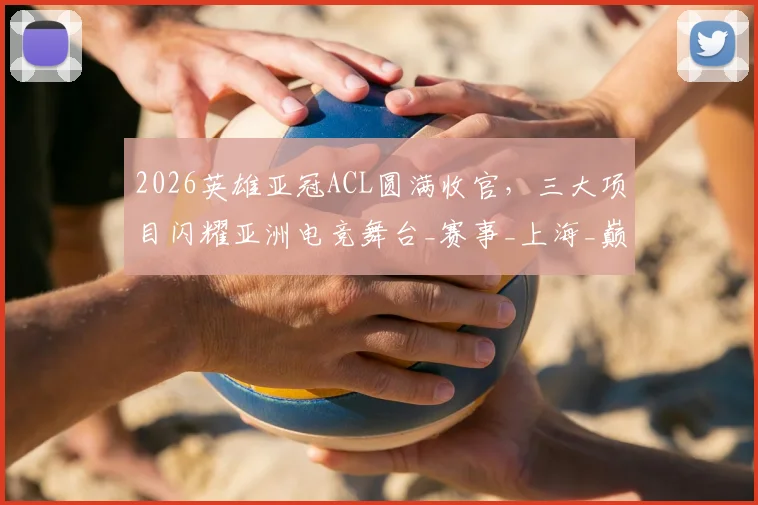 2026英雄亚冠ACL圆满收官,三大项目闪耀亚洲电竞舞台_赛事_上海_巅峰