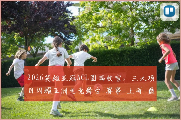 2026英雄亚冠ACL圆满收官,三大项目闪耀亚洲电竞舞台_赛事_上海_巅峰
