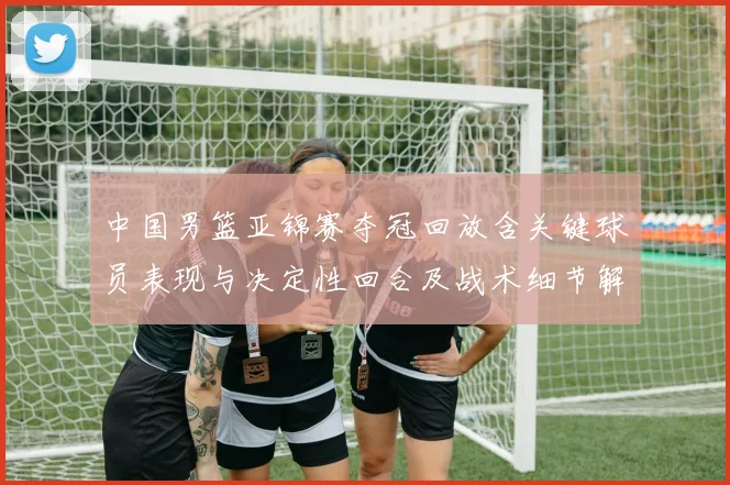 中国男篮亚锦赛夺冠回放含关键球员表现与决定性回合及战术细节解析