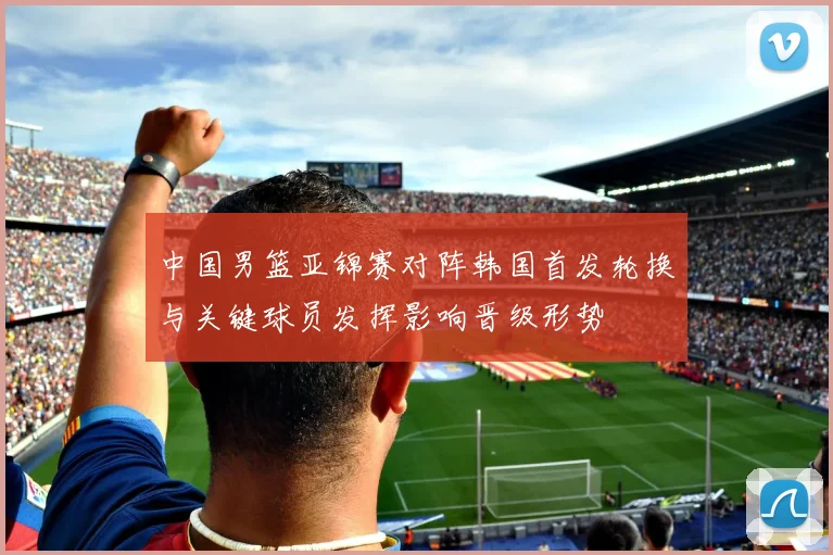 中国男篮亚锦赛对阵韩国首发轮换与关键球员发挥影响晋级形势