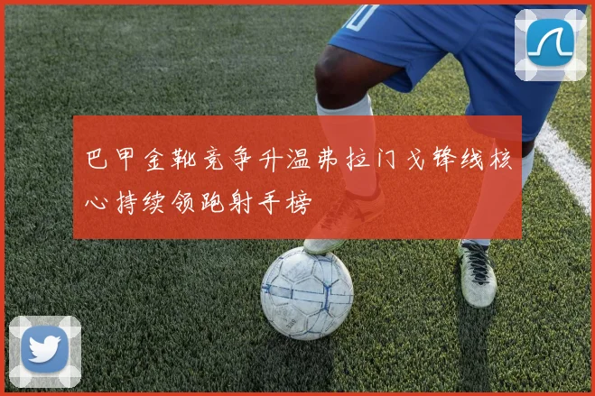 巴甲金靴竞争升温弗拉门戈锋线核心持续领跑射手榜
