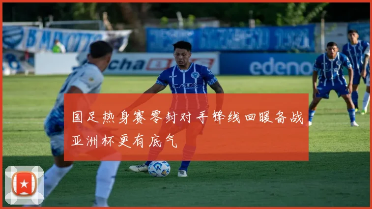 国足热身赛零封对手锋线回暖备战亚洲杯更有底气