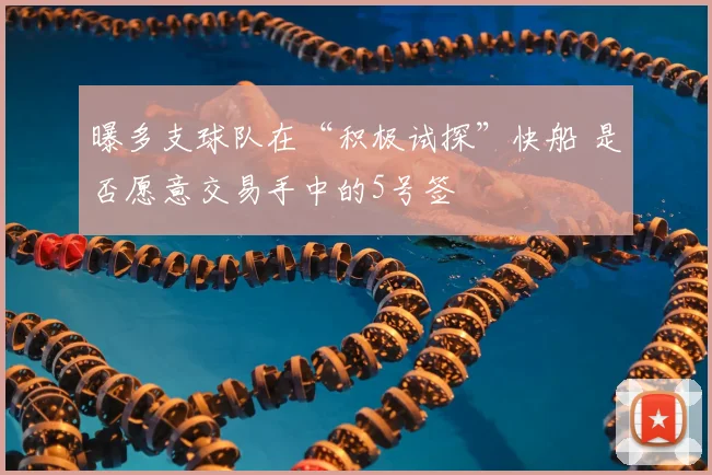 曝多支球队在“积极试探”快船 是否愿意交易手中的5号签
